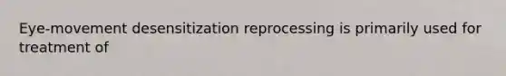 Eye-movement desensitization reprocessing is primarily used for treatment of