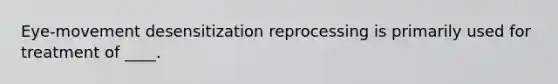 Eye-movement desensitization reprocessing is primarily used for treatment of ____.