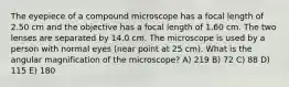 The eyepiece of a compound microscope has a focal length of 2.50 cm and the objective has a focal length of 1.60 cm. The two lenses are separated by 14.0 cm. The microscope is used by a person with normal eyes (near point at 25 cm). What is the angular magnification of the microscope? A) 219 B) 72 C) 88 D) 115 E) 180