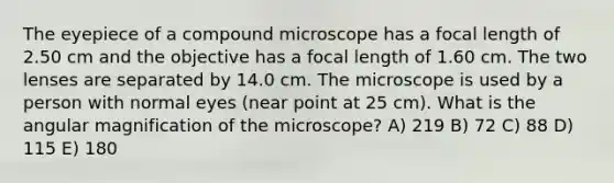 The eyepiece of a compound microscope has a focal length of 2.50 cm and the objective has a focal length of 1.60 cm. The two lenses are separated by 14.0 cm. The microscope is used by a person with normal eyes (near point at 25 cm). What is the angular magnification of the microscope? A) 219 B) 72 C) 88 D) 115 E) 180