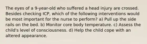 The eyes of a 9-year-old who suffered a head injury are crossed. Besides checking ICP, which of the following interventions would be most important for the nurse to perform? a) Pull up the side rails on the bed. b) Monitor core body temperature. c) Assess the child's level of consciousness. d) Help the child cope with an altered appearance.