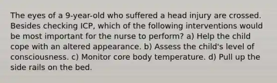 The eyes of a 9-year-old who suffered a head injury are crossed. Besides checking ICP, which of the following interventions would be most important for the nurse to perform? a) Help the child cope with an altered appearance. b) Assess the child's level of consciousness. c) Monitor core body temperature. d) Pull up the side rails on the bed.