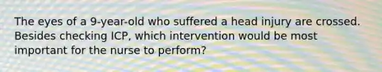 The eyes of a 9-year-old who suffered a head injury are crossed. Besides checking ICP, which intervention would be most important for the nurse to perform?