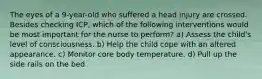 The eyes of a 9-year-old who suffered a head injury are crossed. Besides checking ICP, which of the following interventions would be most important for the nurse to perform? a) Assess the child's level of consciousness. b) Help the child cope with an altered appearance. c) Monitor core body temperature. d) Pull up the side rails on the bed