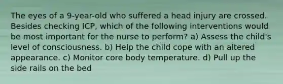 The eyes of a 9-year-old who suffered a head injury are crossed. Besides checking ICP, which of the following interventions would be most important for the nurse to perform? a) Assess the child's level of consciousness. b) Help the child cope with an altered appearance. c) Monitor core body temperature. d) Pull up the side rails on the bed