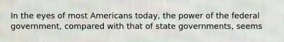 In the eyes of most Americans today, the power of the federal government, compared with that of state governments, seems