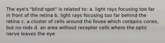 The eye's "blind spot" is related to: a. light rays focusing too far in front of the retina b. light rays focusing too far behind the retina c. a cluster of cells around the fovea which contains cones, but no rods d. an area without receptor cells where the optic nerve leaves the eye