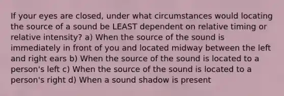 If your eyes are closed, under what circumstances would locating the source of a sound be LEAST dependent on relative timing or relative intensity? a) When the source of the sound is immediately in front of you and located midway between the left and right ears b) When the source of the sound is located to a person's left c) When the source of the sound is located to a person's right d) When a sound shadow is present