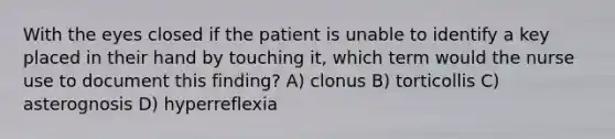 With the eyes closed if the patient is unable to identify a key placed in their hand by touching it, which term would the nurse use to document this finding? A) clonus B) torticollis C) asterognosis D) hyperreflexia