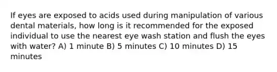 If eyes are exposed to acids used during manipulation of various dental materials, how long is it recommended for the exposed individual to use the nearest eye wash station and flush the eyes with water? A) 1 minute B) 5 minutes C) 10 minutes D) 15 minutes