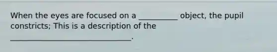 When the eyes are focused on a __________ object, the pupil constricts; This is a description of the _______________________________.