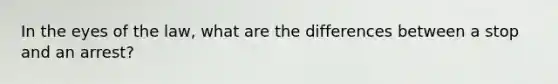 In the eyes of the law, what are the differences between a stop and an arrest?