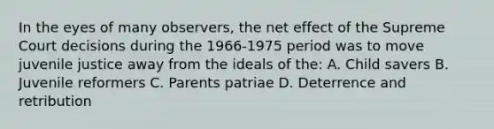 In the eyes of many observers, the net effect of the Supreme Court decisions during the 1966-1975 period was to move juvenile justice away from the ideals of the: A. Child savers B. Juvenile reformers C. Parents patriae D. Deterrence and retribution