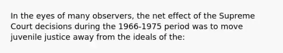 In the eyes of many observers, the net effect of the Supreme Court decisions during the 1966-1975 period was to move juvenile justice away from the ideals of the: