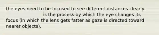 the eyes need to be focused to see different distances clearly. ________________ is the process by which the eye changes its focus (in which the lens gets fatter as gaze is directed toward nearer objects).