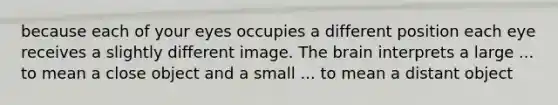 because each of your eyes occupies a different position each eye receives a slightly different image. The brain interprets a large ... to mean a close object and a small ... to mean a distant object