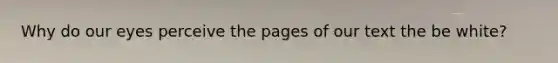 Why do our eyes perceive the pages of our text the be white?