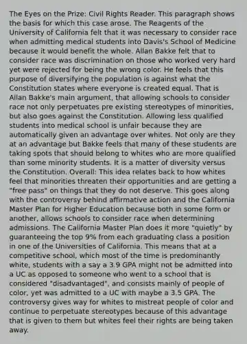 The Eyes on the Prize: Civil Rights Reader. This paragraph shows the basis for which this case arose. The Reagents of the University of California felt that it was necessary to consider race when admitting medical students into Davis's School of Medicine because it would benefit the whole. Allan Bakke felt that to consider race was discrimination on those who worked very hard yet were rejected for being the wrong color. He feels that this purpose of diversifying the population is against what the Constitution states where everyone is created equal. That is Allan Bakke's main argument, that allowing schools to consider race not only perpetuates pre existing stereotypes of minorities, but also goes against the Constitution. Allowing less qualified students into medical school is unfair because they are automatically given an advantage over whites. Not only are they at an advantage but Bakke feels that many of these students are taking spots that should belong to whites who are more qualified than some minority students. It is a matter of diversity versus the Constitution. Overall: This idea relates back to how whites feel that minorities threaten their opportunities and are getting a "free pass" on things that they do not deserve. This goes along with the controversy behind <a href='https://www.questionai.com/knowledge/k15TsidlpG-affirmative-action' class='anchor-knowledge'>affirmative action</a> and the California Master Plan for Higher Education because both in some form or another, allows schools to consider race when determining admissions. The California Master Plan does it more "quietly" by guaranteeing the top 9% from each graduating class a position in one of the Universities of California. This means that at a competitive school, which most of the time is predominantly white, students with a say a 3.9 GPA might not be admitted into a UC as opposed to someone who went to a school that is considered "disadvantaged", and consists mainly of people of color, yet was admitted to a UC with maybe a 3.5 GPA. The controversy gives way for whites to mistreat people of color and continue to perpetuate stereotypes because of this advantage that is given to them but whites feel their rights are being taken away.