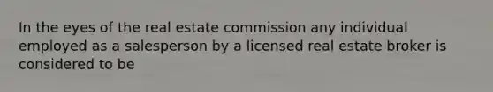 In the eyes of the real estate commission any individual employed as a salesperson by a licensed real estate broker is considered to be