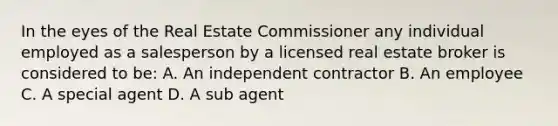 In the eyes of the Real Estate Commissioner any individual employed as a salesperson by a licensed real estate broker is considered to be: A. An independent contractor B. An employee C. A special agent D. A sub agent