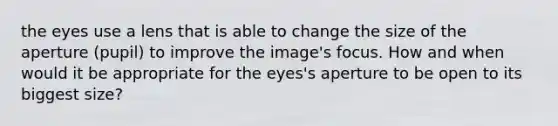 the eyes use a lens that is able to change the size of the aperture (pupil) to improve the image's focus. How and when would it be appropriate for the eyes's aperture to be open to its biggest size?