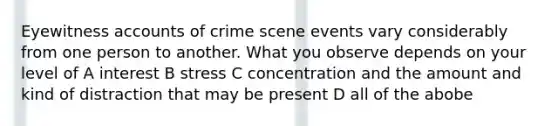 Eyewitness accounts of crime scene events vary considerably from one person to another. What you observe depends on your level of A interest B stress C concentration and the amount and kind of distraction that may be present D all of the abobe