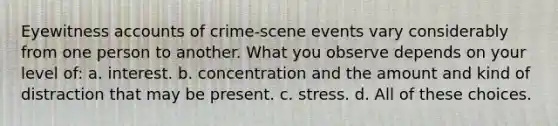 Eyewitness accounts of crime-scene events vary considerably from one person to another. What you observe depends on your level of: a. interest. b. concentration and the amount and kind of distraction that may be present. c. stress. d. All of these choices.