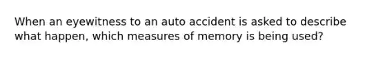 When an eyewitness to an auto accident is asked to describe what happen, which measures of memory is being used?