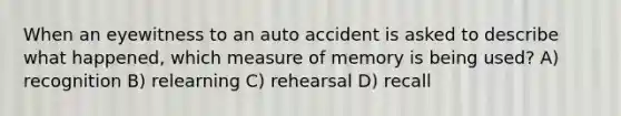 When an eyewitness to an auto accident is asked to describe what happened, which measure of memory is being used? A) recognition B) relearning C) rehearsal D) recall