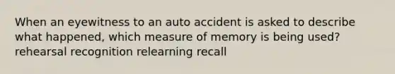 When an eyewitness to an auto accident is asked to describe what happened, which measure of memory is being used? rehearsal recognition relearning recall