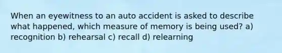 When an eyewitness to an auto accident is asked to describe what happened, which measure of memory is being used? a) recognition b) rehearsal c) recall d) relearning