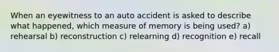 When an eyewitness to an auto accident is asked to describe what happened, which measure of memory is being used? a) rehearsal b) reconstruction c) relearning d) recognition e) recall