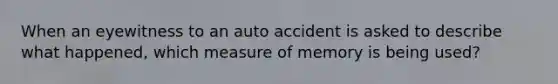 When an eyewitness to an auto accident is asked to describe what happened, which measure of memory is being used?