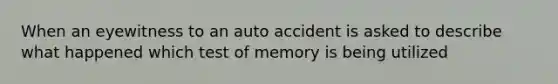 When an eyewitness to an auto accident is asked to describe what happened which test of memory is being utilized