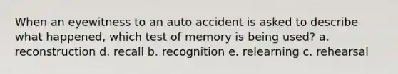 When an eyewitness to an auto accident is asked to describe what happened, which test of memory is being used? a. reconstruction d. recall b. recognition e. relearning c. rehearsal