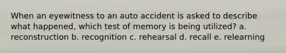 When an eyewitness to an auto accident is asked to describe what happened, which test of memory is being utilized? a. reconstruction b. recognition c. rehearsal d. recall e. relearning