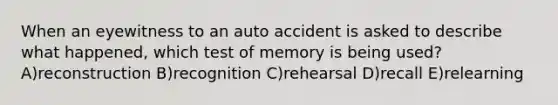 When an eyewitness to an auto accident is asked to describe what happened, which test of memory is being used? A)reconstruction B)recognition C)rehearsal D)recall E)relearning