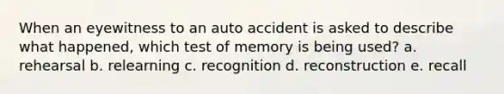 When an eyewitness to an auto accident is asked to describe what happened, which test of memory is being used? a. rehearsal b. relearning c. recognition d. reconstruction e. recall