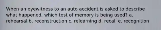 When an eyewitness to an auto accident is asked to describe what happened, which test of memory is being used? a. rehearsal b. reconstruction c. relearning d. recall e. recognition