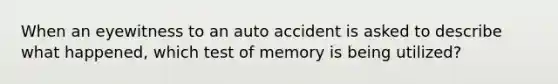 When an eyewitness to an auto accident is asked to describe what happened, which test of memory is being utilized?