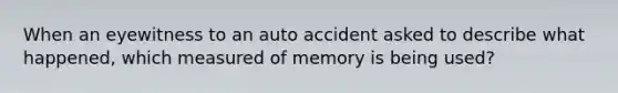 When an eyewitness to an auto accident asked to describe what happened, which measured of memory is being used?