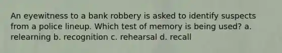 An eyewitness to a bank robbery is asked to identify suspects from a police lineup. Which test of memory is being used? a. relearning b. recognition c. rehearsal d. recall