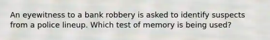 An eyewitness to a bank robbery is asked to identify suspects from a police lineup. Which test of memory is being used?