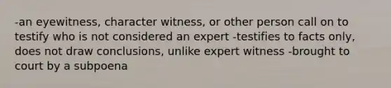 -an eyewitness, character witness, or other person call on to testify who is not considered an expert -testifies to facts only, does not draw conclusions, unlike expert witness -brought to court by a subpoena