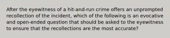 After the eyewitness of a hit-and-run crime offers an unprompted recollection of the incident, which of the following is an evocative and open-ended question that should be asked to the eyewitness to ensure that the recollections are the most accurate?