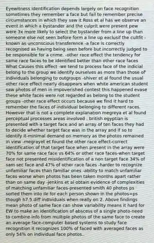 Eyewitness identification depends largely on face recognition sometimes they remember a face but fail to remember precise circumstances in which they saw it Ross et al has we observe an event in which a bystander and the culprit were present pew were 3x more likely to select the bystander from a line up than someone else not seen before form a line up exclusif the cultfit -known as unconscious transference -a face is correctly recognised as having being seen before but incorrectly judged to be responsible for a crime. -other race effect the tendency for same race faces to be identified better than other race faces What Causes this effect -we tend to process face of the indicial belong to the group we identify ourselves as more than those of individuals belonging to outgroups -shiver et al found the usual other race effect nearly disappears when white american student saw photos of men in impoverished contest this happened evase these white faces were not regarded as belong to the student groups -other race effect occurs because we find it hard to remember the faces of individual belonging to different races. However that is not a complete explanation megreya et al found perceptual processes areas involved . british egyptian is presented with a target face and an array of ten faces they had to decide whether target face was in the array and if so to identify it-minimal demand on memory as the photos remained in view -megrayet et found the other race effect-correct identification of that target face when present in the array were 70% for same race face vs 64% or other race faces-when target face not presented misidentification of a non target face 34% of sam sec face and 47% of other race faces -harder to recognize unfamiliar faces than familiar ones -ability to match unfamiliar faces worse when photos has been taken months apart rather than on same day -jenkins et al obtain evidence of complexities of matching unfamiliar faces-presented smith 40 photos ps sorted them into ile for each person shown in the photos=ps though h7.5 diff individuals when really on 2. Above findings mean photo of same face can show variability means it hard for EW to make an identification of abscess of a single photo-need to combine info from multiple photos of the same face to create an average face-computer based systems to study face recognition it recognizes 100% of faced with averaged faces as only 54% on individual face photos..