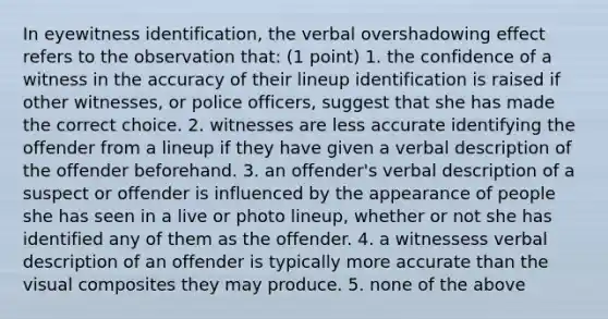 In eyewitness identification, the verbal overshadowing effect refers to the observation that: (1 point) 1. the confidence of a witness in the accuracy of their lineup identification is raised if other witnesses, or police officers, suggest that she has made the correct choice. 2. witnesses are less accurate identifying the offender from a lineup if they have given a verbal description of the offender beforehand. 3. an offender's verbal description of a suspect or offender is influenced by the appearance of people she has seen in a live or photo lineup, whether or not she has identified any of them as the offender. 4. a witnessess verbal description of an offender is typically more accurate than the visual composites they may produce. 5. none of the above