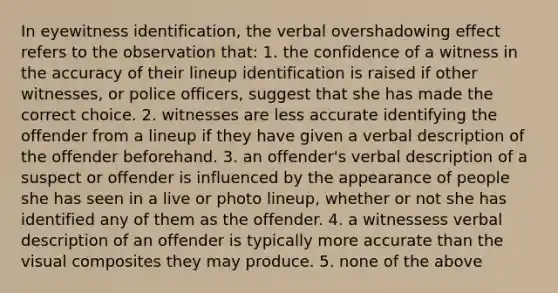 In eyewitness identification, the verbal overshadowing effect refers to the observation that: 1. the confidence of a witness in the accuracy of their lineup identification is raised if other witnesses, or police officers, suggest that she has made the correct choice. 2. witnesses are less accurate identifying the offender from a lineup if they have given a verbal description of the offender beforehand. 3. an offender's verbal description of a suspect or offender is influenced by the appearance of people she has seen in a live or photo lineup, whether or not she has identified any of them as the offender. 4. a witnessess verbal description of an offender is typically more accurate than the visual composites they may produce. 5. none of the above