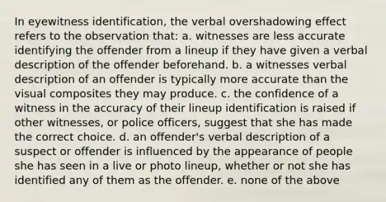 In eyewitness identification, the verbal overshadowing effect refers to the observation that: a. witnesses are less accurate identifying the offender from a lineup if they have given a verbal description of the offender beforehand. b. a witnesses verbal description of an offender is typically more accurate than the visual composites they may produce. c. the confidence of a witness in the accuracy of their lineup identification is raised if other witnesses, or police officers, suggest that she has made the correct choice. d. an offender's verbal description of a suspect or offender is influenced by the appearance of people she has seen in a live or photo lineup, whether or not she has identified any of them as the offender. e. none of the above