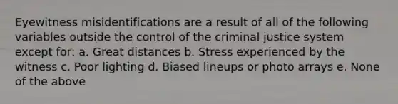 Eyewitness misidentifications are a result of all of the following variables outside the control of <a href='https://www.questionai.com/knowledge/kuANd41CrG-the-criminal-justice-system' class='anchor-knowledge'>the criminal justice system</a> except for: a. Great distances b. Stress experienced by the witness c. Poor lighting d. Biased lineups or photo arrays e. None of the above